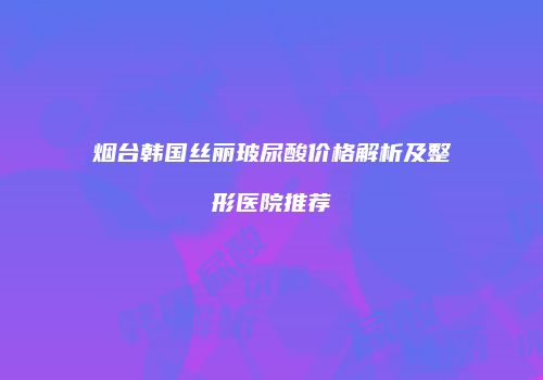 烟台韩国丝丽玻尿酸价格解析及整形医院推荐