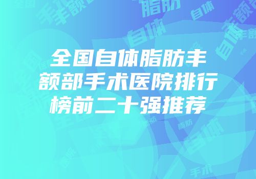 全国自体脂肪丰额部手术医院排行榜前二十强推荐