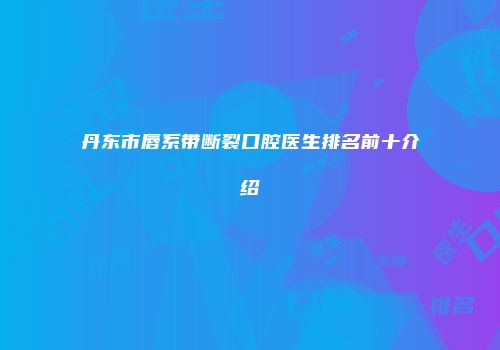 丹东市唇系带断裂口腔医生排名前十介绍