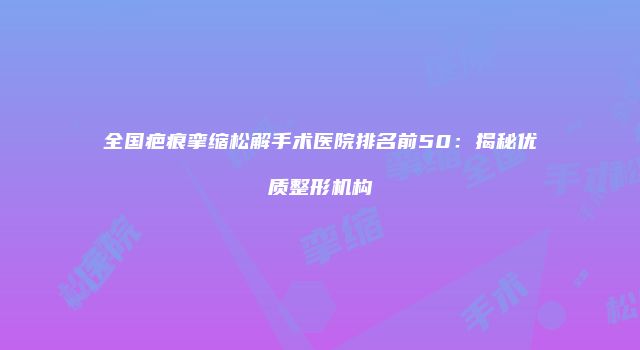 全国疤痕挛缩松解手术医院排名前50：揭秘优质整形机构