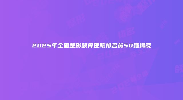 2025年全国整形颌骨医院排名前50强揭晓