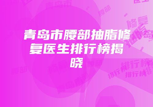 青岛市腰部抽脂修复医生排行榜揭晓