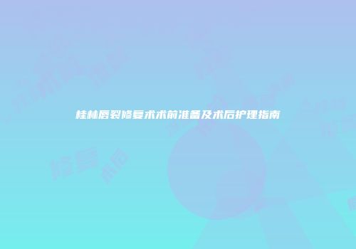 桂林唇裂修复术术前准备及术后护理指南