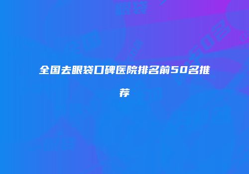全国去眼袋口碑医院排名前50名推荐