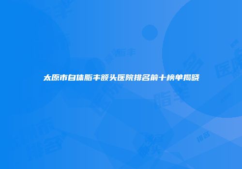 太原市自体脂丰额头医院排名前十榜单揭晓