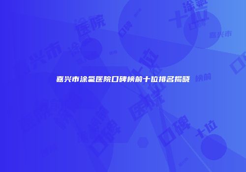 嘉兴市涂氟医院口碑榜前十位排名揭晓