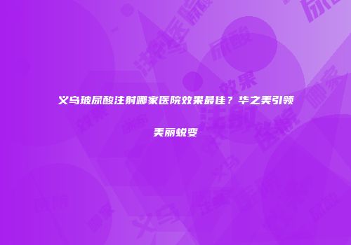 义乌玻尿酸注射哪家医院效果最佳？华之美引领美丽蜕变