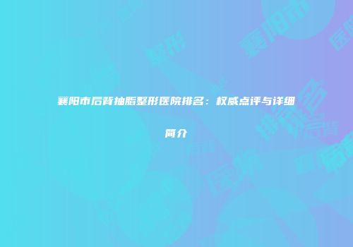 襄阳市后背抽脂整形医院排名：权威点评与详细简介