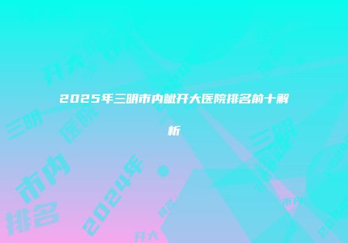 2025年三明市内眦开大医院排名前十解析