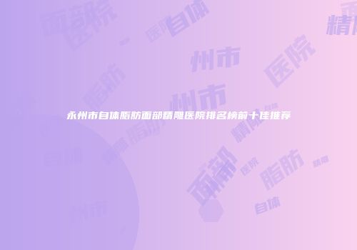 永州市自体脂肪面部精雕医院排名榜前十佳推荐