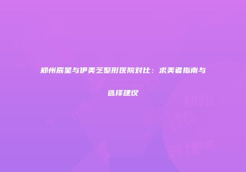 郑州辰星与伊美芝整形医院对比：求美者指南与选择建议