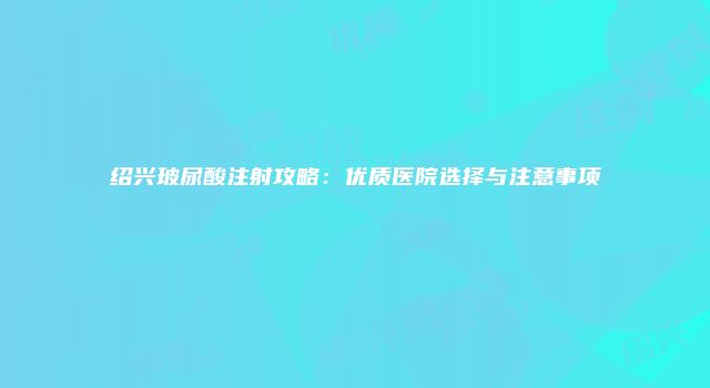 绍兴玻尿酸注射攻略：优质医院选择与注意事项