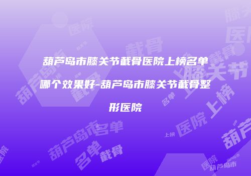 葫芦岛市膝关节截骨医院上榜名单哪个效果好-葫芦岛市膝关节截骨整形医院