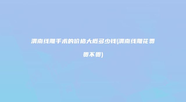 渭南线雕手术的价格大概多少钱(渭南线雕花费贵不贵)