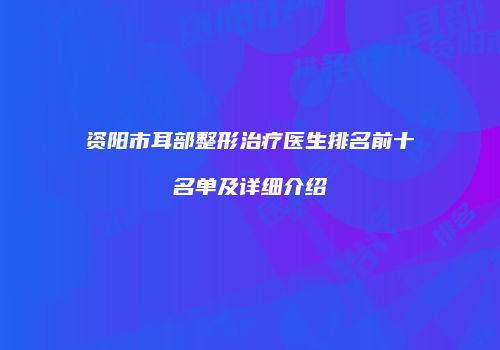 资阳市耳部整形治疗医生排名前十名单及详细介绍