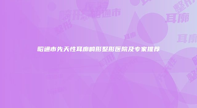 昭通市先天性耳廓畸形整形医院及专家推荐