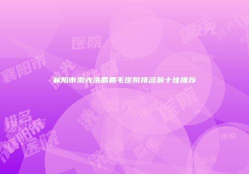 襄阳市激光洗眉眉毛医院排名前十佳推荐