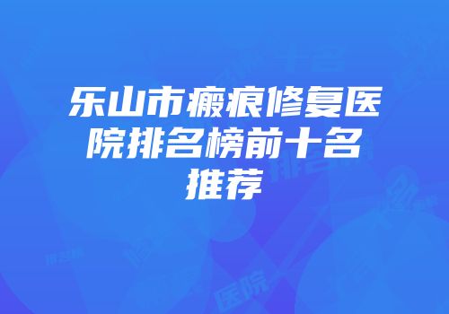 乐山市瘢痕修复医院排名榜前十名推荐