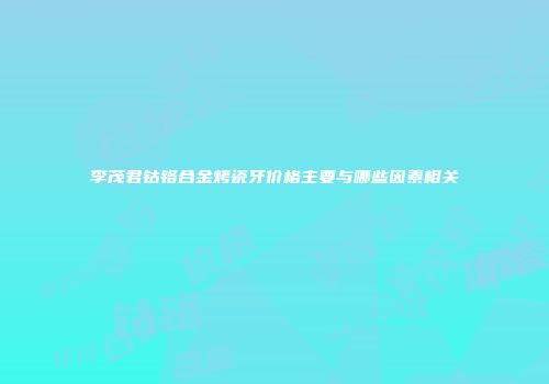 李茂君钴铬合金烤瓷牙价格主要与哪些因素相关