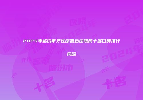 2025年临汾市牙性深覆合医院前十名口碑排行揭晓