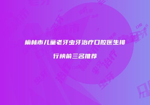 榆林市儿童老牙虫牙治疗口腔医生排行榜前三名推荐