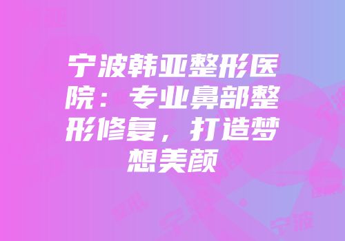 宁波韩亚整形医院：专业鼻部整形修复，打造梦想美颜
