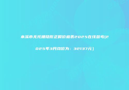 本溪市无托槽隐形正畸价格表2025在线参考(2025年3月均价为：32137元）