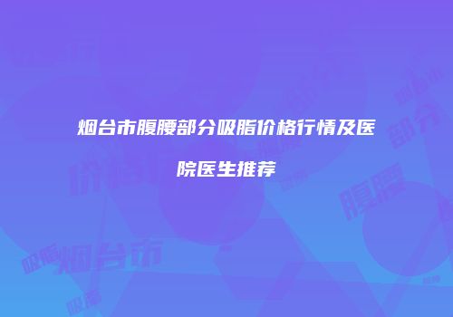 烟台市腹腰部分吸脂价格行情及医院医生推荐