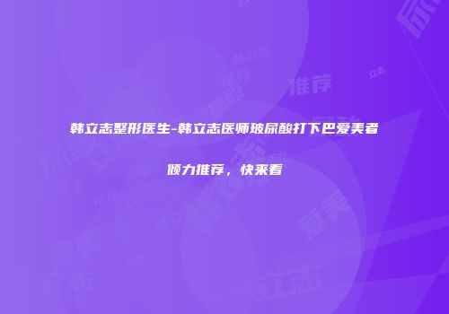 韩立志整形医生-韩立志医师玻尿酸打下巴爱美者倾力推荐，快来看