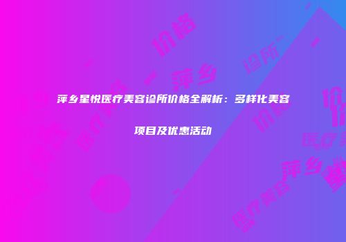 萍乡星悦医疗美容诊所价格全解析：多样化美容项目及优惠活动