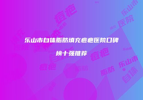 乐山市自体脂肪填充痘疤医院口碑榜十强推荐