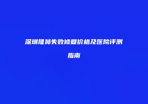 深圳隆鼻失败修复价格及医院评测指南