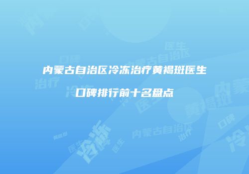 内蒙古自治区冷冻治疗黄褐斑医生口碑排行前十名盘点