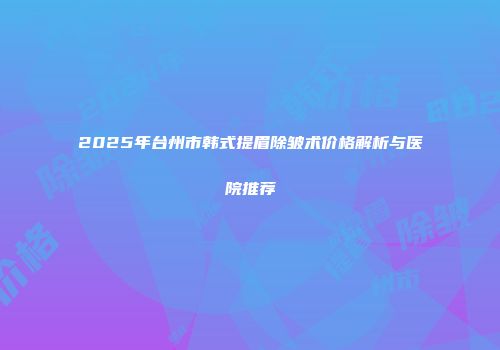 2025年台州市韩式提眉除皱术价格解析与医院推荐