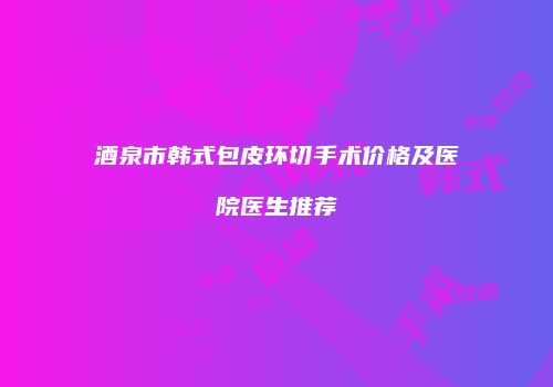 酒泉市韩式包皮环切手术价格及医院医生推荐