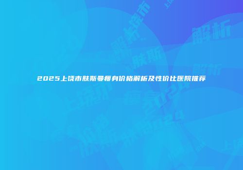 2025上饶市肤斯曼瘦身价格解析及性价比医院推荐