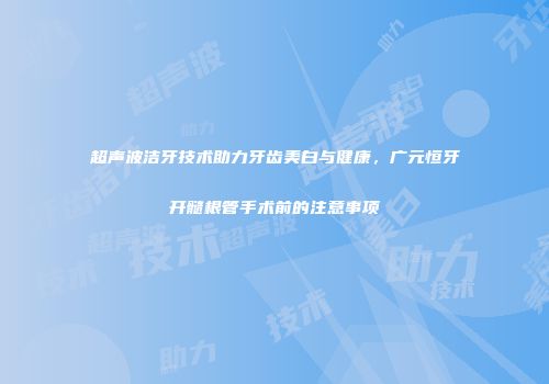 超声波洁牙技术助力牙齿美白与健康,广元恒牙开髓根管手术前的注意事项