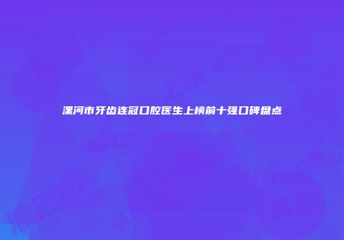 漯河市牙齿连冠口腔医生上榜前十强口碑盘点