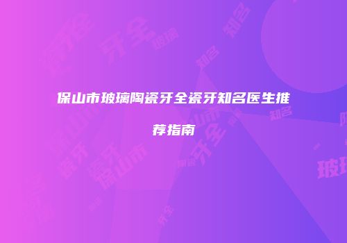 保山市玻璃陶瓷牙全瓷牙知名医生推荐指南
