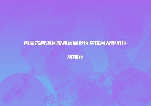 内蒙古自治区咬肌瘦脸针医生排名及整形医院推荐