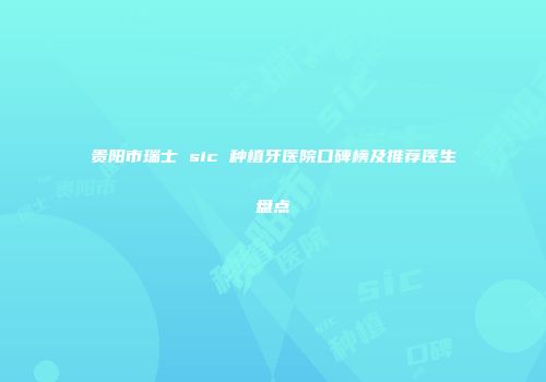 贵阳市瑞士 sic 种植牙医院口碑榜及推荐医生盘点