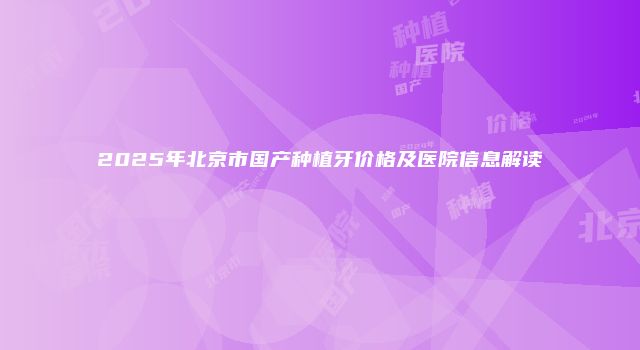 2025年北京市国产种植牙价格及医院信息解读
