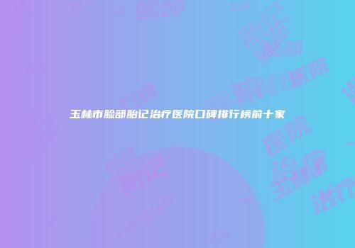 玉林市脸部胎记治疗医院口碑排行榜前十家