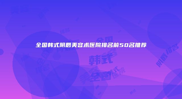 全国韩式阴唇美容术医院排名前50名推荐