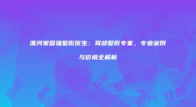 漯河宋国强整形医生：耳部整形专家，专业案例与价格全解析