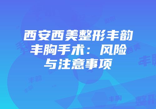西安西美整形丰韵丰胸手术：风险与注意事项