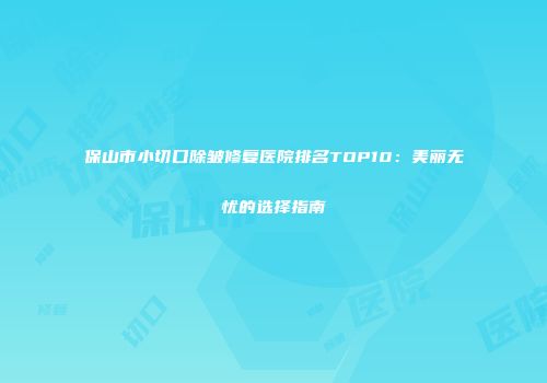 保山市小切口除皱修复医院排名TOP10：美丽无忧的选择指南