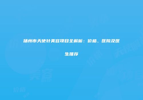 扬州市天使针美容项目全解析：价格、医院及医生推荐