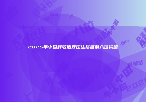 2025年中国舒敏洁牙医生排名前八位揭晓