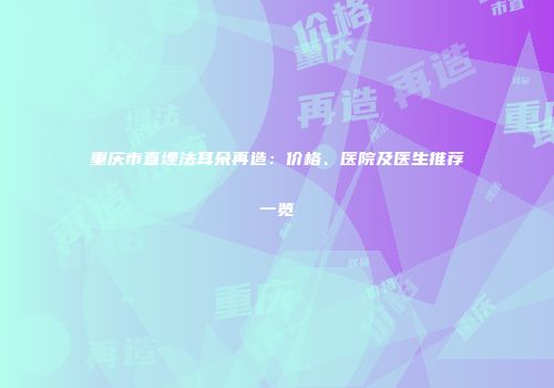 重庆市直埋法耳朵再造：价格、医院及医生推荐一览